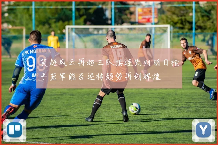 英超风云再起三队接连失利明日枪手蓝军能否逆转颓势再创辉煌